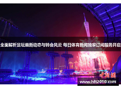 全面解析足坛最新动态与转会风云 每日体育新闻独家订阅服务开启 全面解析足坛最新动态与转会风云 每日体育新闻独家订阅服务开启