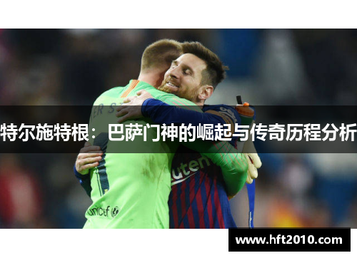 特尔施特根:巴萨门神的崛起与传奇历程分析 特尔施特根:巴萨门神的崛起与传奇历程分析