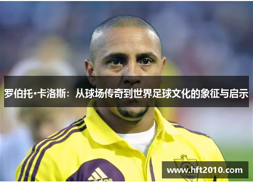 罗伯托·卡洛斯:从球场传奇到世界足球文化的象征与启示 罗伯托·卡洛斯:从球场传奇到世界足球文化的象征与启示