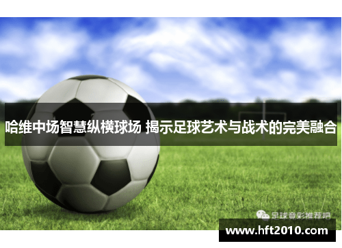 哈维中场智慧纵横球场 揭示足球艺术与战术的完美融合