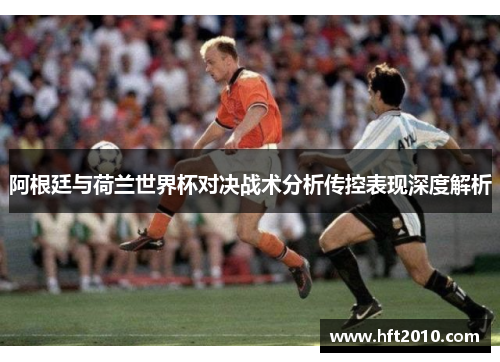 阿根廷与荷兰世界杯对决战术分析传控表现深度解析 阿根廷与荷兰世界杯对决战术分析传控表现深度解析