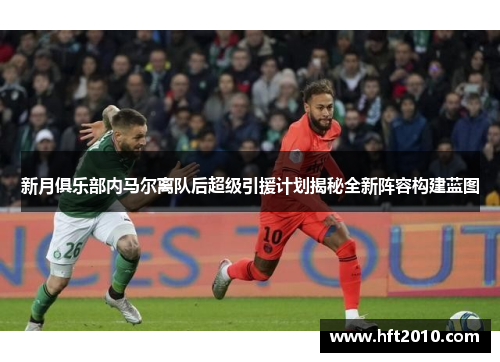 新月俱乐部内马尔离队后超级引援计划揭秘全新阵容构建蓝图