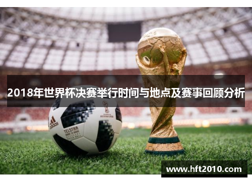 2018年世界杯决赛举行时间与地点及赛事回顾分析