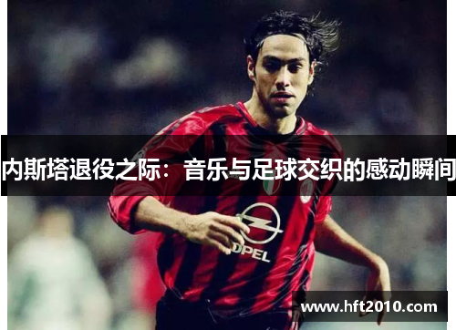 内斯塔退役之际：音乐与足球交织的感动瞬间