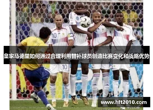 皇家马德里如何通过合理利用替补球员创造比赛变化和战略优势