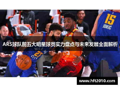 ARS球队前五大明星球员实力盘点与未来发展全面解析