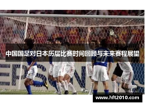 中国国足对日本历届比赛时间回顾与未来赛程展望 中国国足对日本历届比赛时间回顾与未来赛程展望