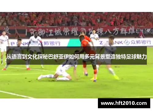 从语言到文化探秘巴舒亚伊如何用多元背景塑造独特足球魅力