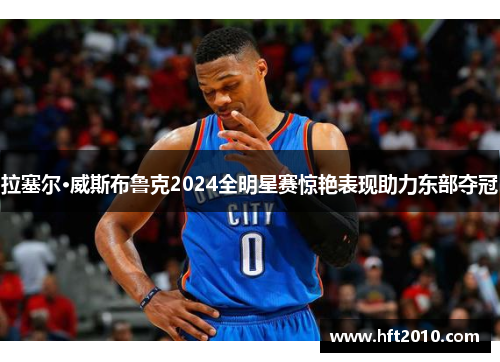 拉塞尔·威斯布鲁克2024全明星赛惊艳表现助力东部夺冠