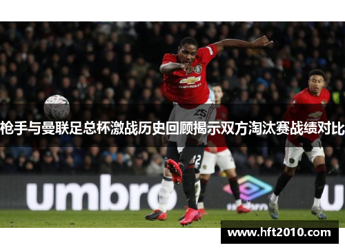 枪手与曼联足总杯激战历史回顾揭示双方淘汰赛战绩对比 枪手与曼联足总杯激战历史回顾揭示双方淘汰赛战绩对比